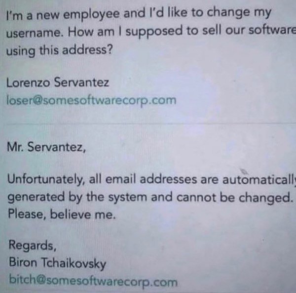 document - I'm a new employee and I'd to change my username. How am I supposed to sell our software using this address? Lorenzo Servantez loser.com Mr. Servantez, Unfortunately, all email addresses are automaticall generated by the system and cannot be ch