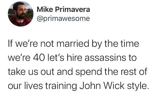 point - Mike Primavera If we're not married by the time we're 40 let's hire assassins to take us out and spend the rest of our lives training John Wick style.