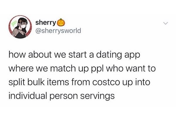 dirty slut for water meme - > sherry how about we start a dating app where we match up ppl who want to split bulk items from costco up into individual person servings