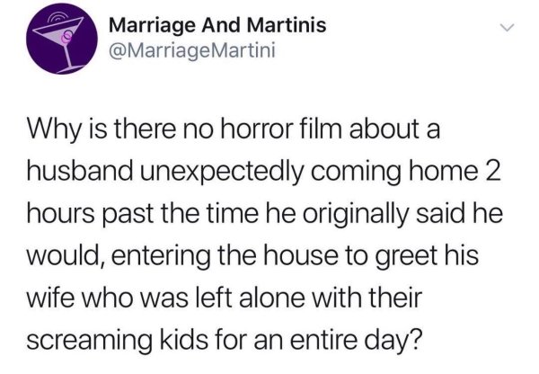 Marriage And Martinis Martini Why is there no horror film about a husband unexpectedly coming home 2 hours past the time he originally said he would, entering the house to greet his wife who was left alone with their screaming kids for an entire day?