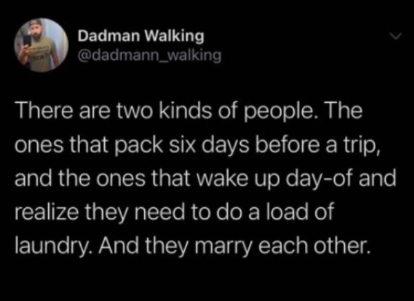 Text - Dadman Walking There are two kinds of people. The ones that pack six days before a trip, and the ones that wake up dayof and realize they need to do a load of laundry. And they marry each other.