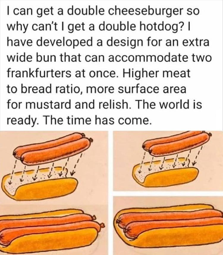 double barrel hot dog - I can get a double cheeseburger so why can't I get a double hotdog? | have developed a design for an extra wide bun that can accommodate two frankfurters at once. Higher meat to bread ratio, more surface area for mustard and relish