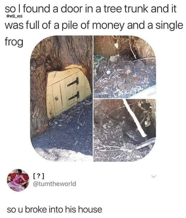 so you broke into his house - Gwill_ent so I found a door in a tree trunk and it was full of a pile of money and a single frog ? so u broke into his house