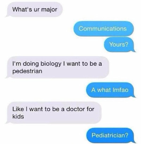 funny texts - What's ur major Communications Yours? I'm doing biology I want to be a pedestrian A what Imfao I want to be a doctor for kids Pediatrician?