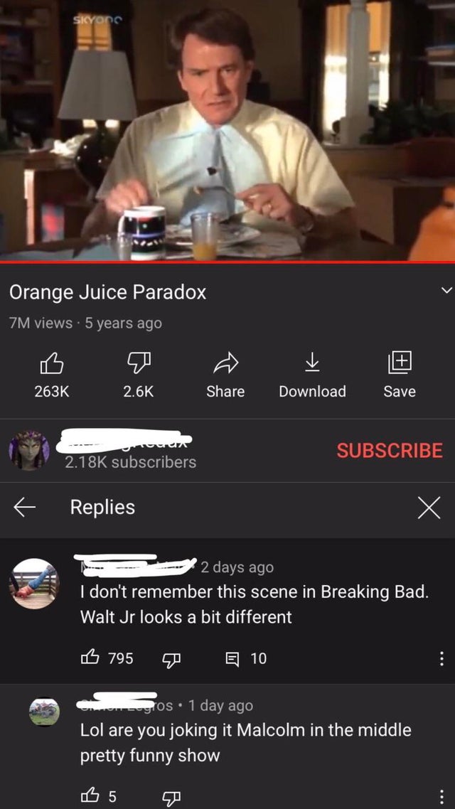 screenshot - Siyon Orange Juice Paradox Zm views 5 years ago Download Save Subscribe subscribers Replies 2 days ago I don't remember this scene in Breaking Bad. Walt Jr looks a bit different B 795 E 10 gros. 1 day ago Lol are you joking it Malcolm in the 