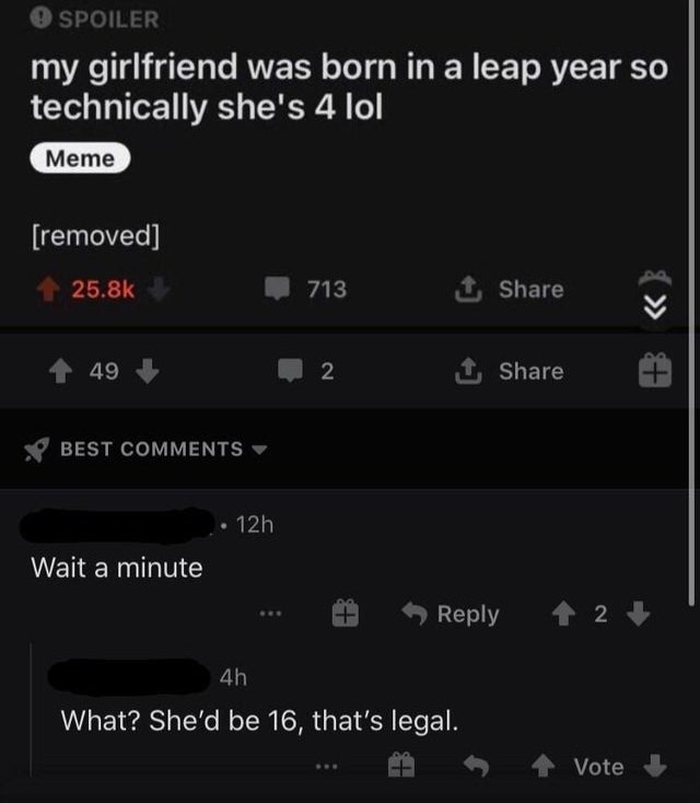 screenshot - O Spoiler my girlfriend was born in a leap year so technically she's 4 lol Meme removed 713 1 49 2 1 Best 12h Wait a minute 1 2 4h What? She'd be 16, that's legal. Vote