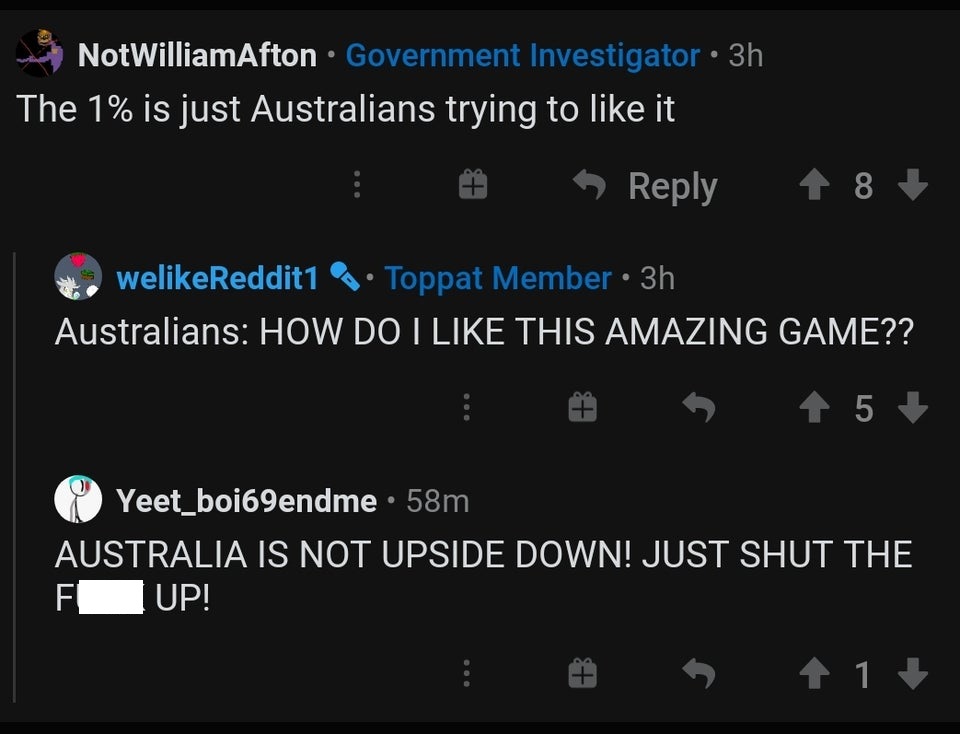 screenshot - NotWilliamAfton Government Investigator 3h The 1% is just Australians trying to it weReddit1 . Toppat Member 3h Australians How Do I This Amazing Game?? 5 Yeet_boj69endme 58m Australia Is Not Upside Down! Just Shut The Fup! 1