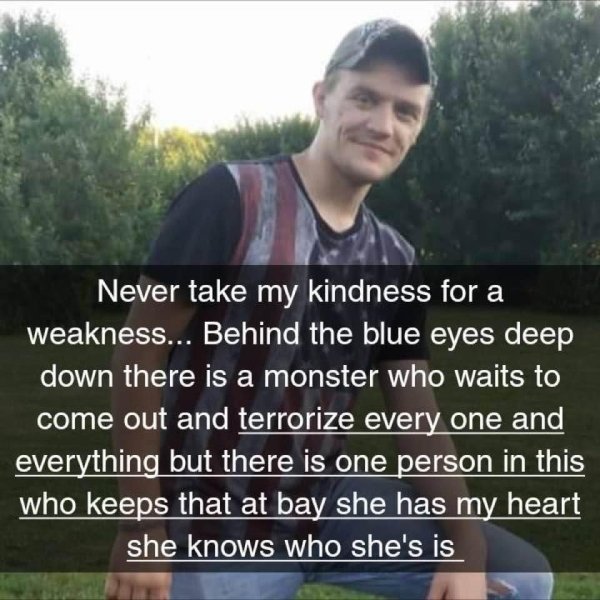 photo caption - Never take my kindness for a weakness... Behind the blue eyes deep down there is a monster who waits to come out and terrorize every one and everything but there is one person in this who keeps that at bay she has my heart she knows who sh