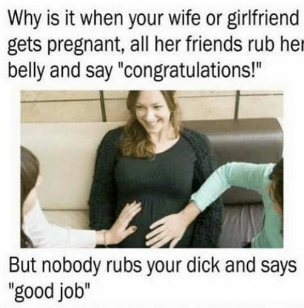nobody rubs your dick - Why is it when your wife or girlfriend gets pregnant, all her friends rub her belly and say "congratulations!" But nobody rubs your dick and says "good job"