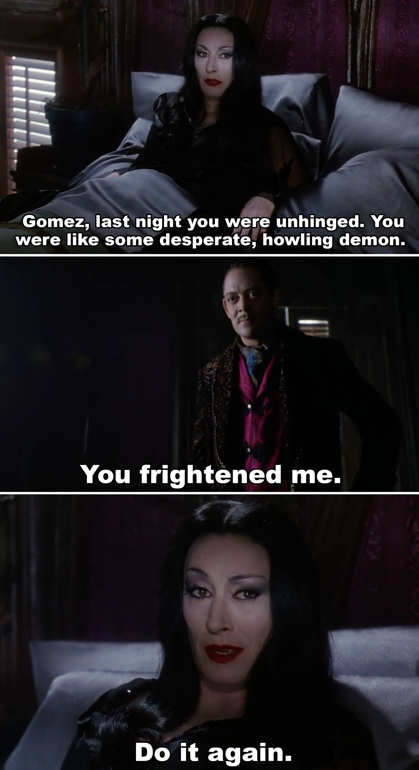 gomez and morticia - Gomez, last night you were unhinged. You were some desperate, howling demon. You frightened me. Do it again.