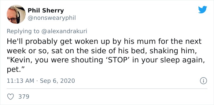 funny pregnant tweets - Phil Sherry He'll probably get woken up by his mum for the next week or so, sat on the side of his bed, shaking him, "Kevin, you were shouting 'Stop' in your sleep again, pet." 379