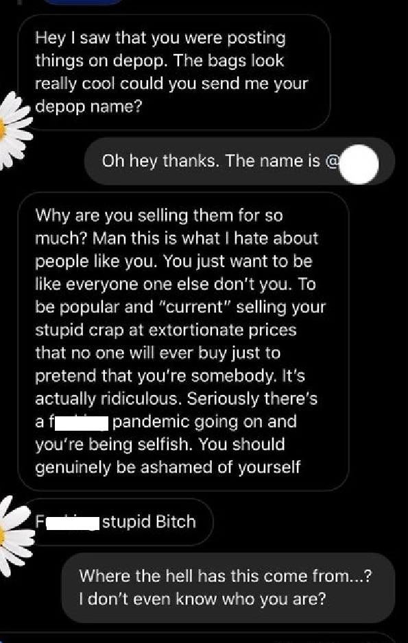 entitled people - screenshot - Hey I saw that you were posting things on depop. The bags look really cool could you send me your depop name? Oh hey thanks. The name is @ Why are you selling them for so much? Man this is what I hate about people you. You j