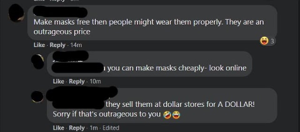 entitled people - multimedia - Make masks free then people might wear them properly. They are an outrageous price 14m 3 1 you can make masks cheaplylook online 10m they sell them at dollar stores for A Dollar! Sorry if that's outrageous to you Oo 1m Edite