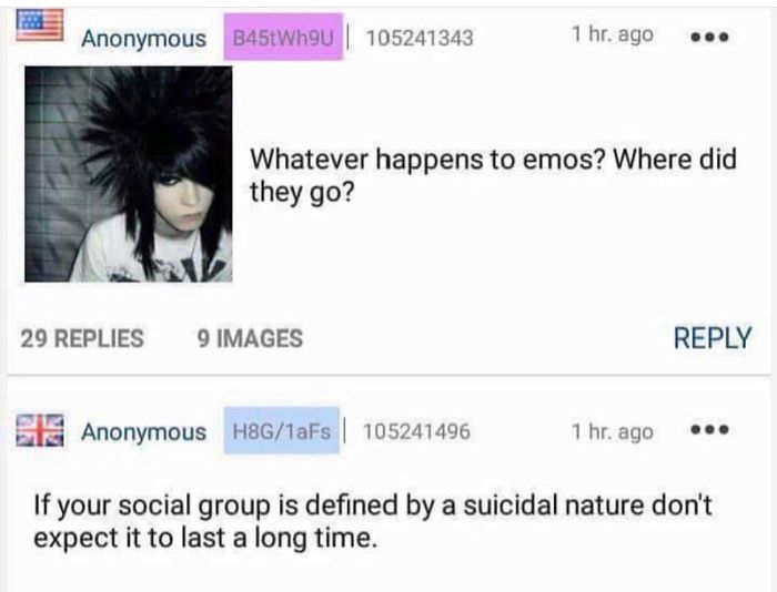 happened to all the emos - Anonymous B45tWh9u | 105241343 1 hr. ago Whatever happens to emos? Where did they go? 29 Replies 9 Images Anonymous H8G1aFs 105241496 1 hr. ago If your social group is defined by a suicidal nature don't expect it to last a long 