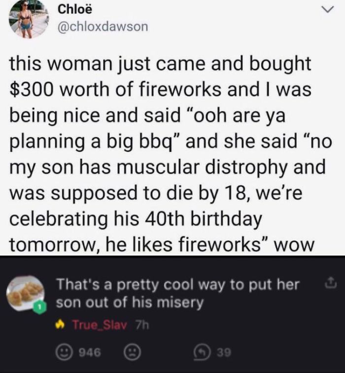 screenshot - Chlo this woman just came and bought $300 worth of fireworks and I was being nice and said "ooh are ya planning a big bbq" and she said "no my son has muscular distrophy and was supposed to die by 18, we're celebrating his 40th birthday tomor