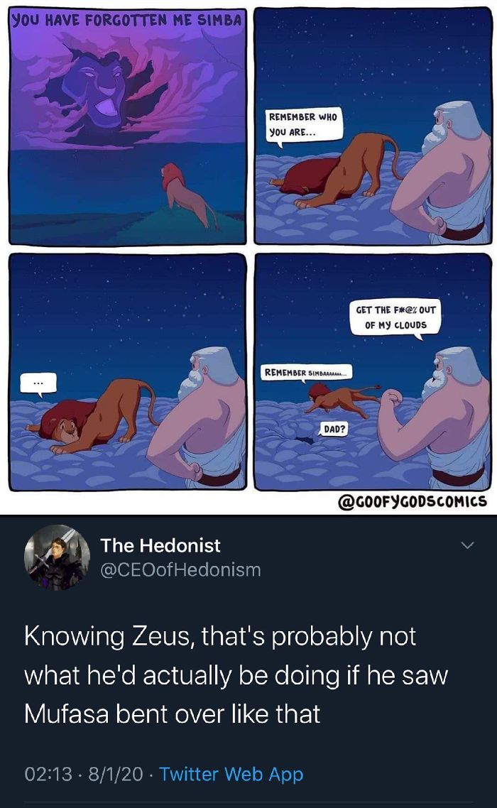 mufasa zeus meme - You Have Forgotten Me Simba Remember Who You Are... Get The F#@% Out Of My Clouds Remember Simbaar. Dad? The Hedonist Hedonism Knowing Zeus, that's probably not what he'd actually be doing if he saw Mufasa bent over that . 8120 Twitter 