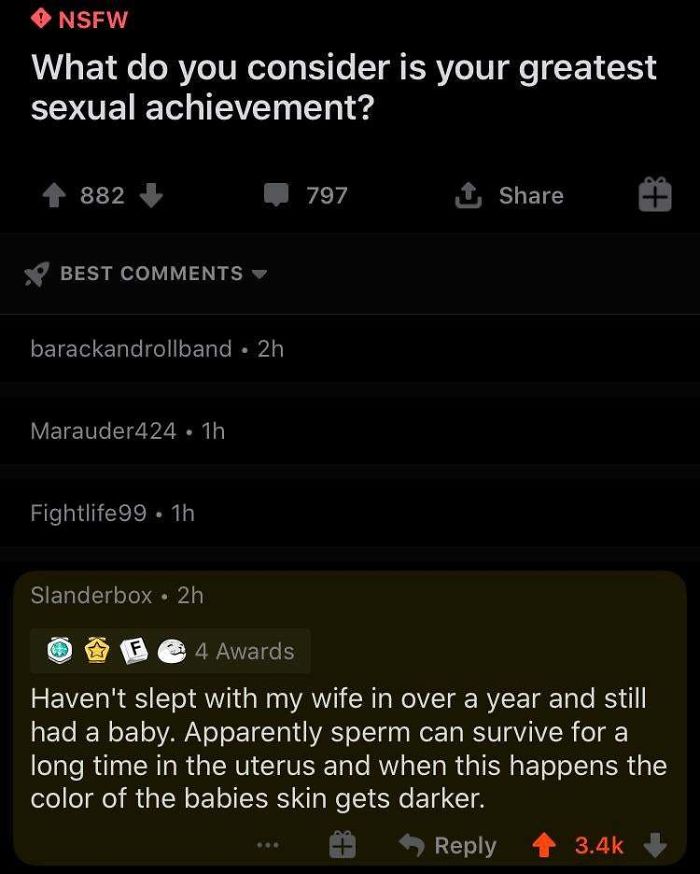 screenshot - Nsfw What do you consider is your greatest sexual achievement? 882 797 1 Best barackandrollband 2h Marauder424. 1h Fightlife99. 1h Slanderbox 2h F 4 Awards Haven't slept with my wife in over a year and still had a baby. Apparently sperm can s