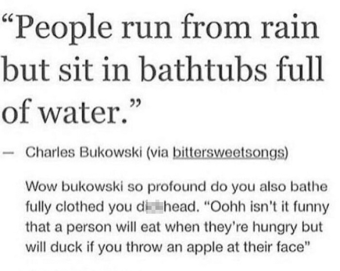 quotes - People run from rain but sit in bathtubs full of water. Charles Bukowski via bittersweetsongs Wow bukowski so profound do you also bathe fully clothed you dichead. "Oohh isn't it funny that a person will eat when they're hungry but will duck if y
