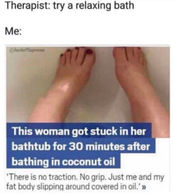 funny memes - offensive memes - Therapist try a relaxing bath Me Checkoffsupreme This woman got stuck in her bathtub for 30 minutes after bathing in coconut oil 'There is no traction. No grip. Just me and my fat body slipping around covered in oil.'>>