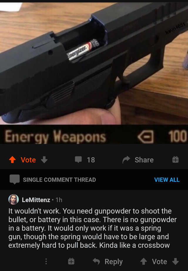 firearm - Energy Weapons a 100 Vote 18 Single Comment Thread View All LeMittenz 1h It wouldn't work. You need gunpowder to shoot the bullet, or battery in this case. There is no gunpowder in a battery. It would only work if it was a spring gun, though the