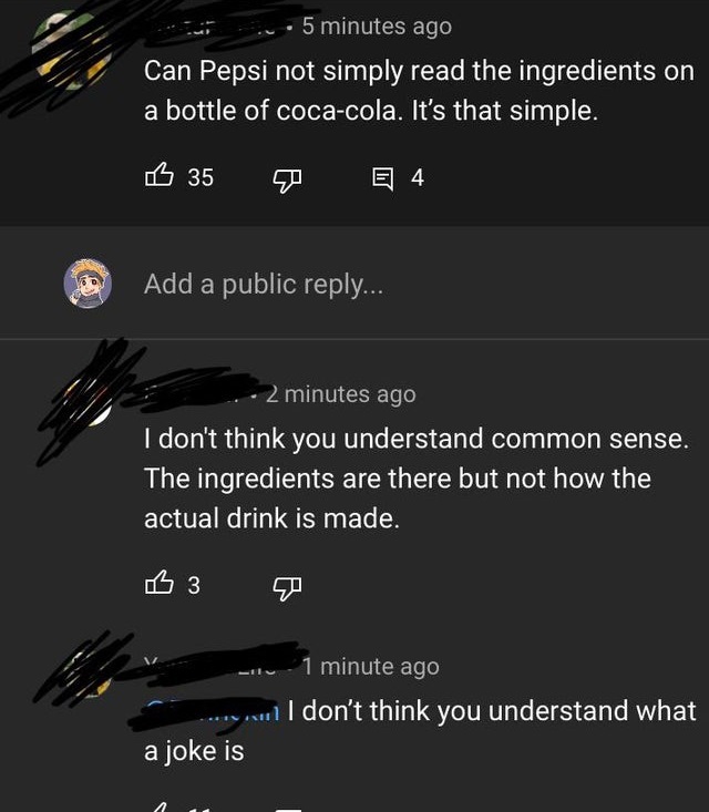 screenshot - 5 minutes ago Can Pepsi not simply read the ingredients on a bottle of cocacola. It's that simple. B 35 E 4 4 Add a public ... 2 minutes ago I don't think you understand common sense. The ingredients are there but not how the actual drink is 