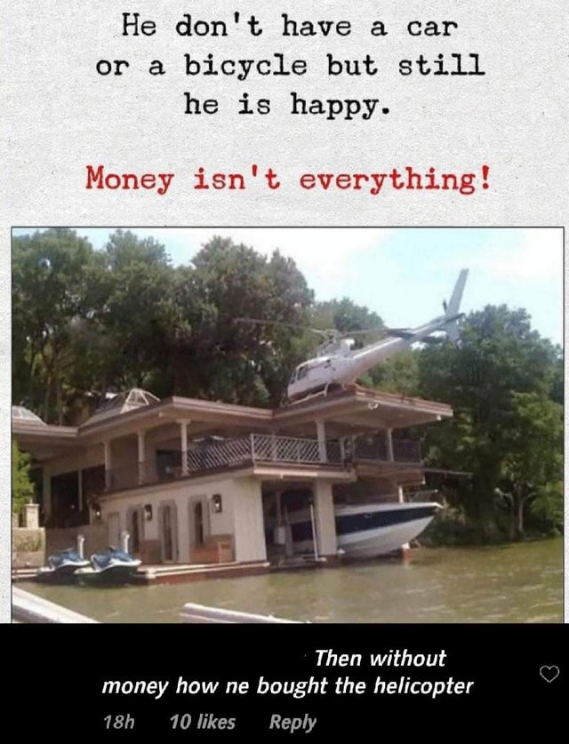 money isn t everything - He don't have a car or a bicycle but still he is happy. Money isn't everything! Then without money how ne bought the helicopter 18h 10