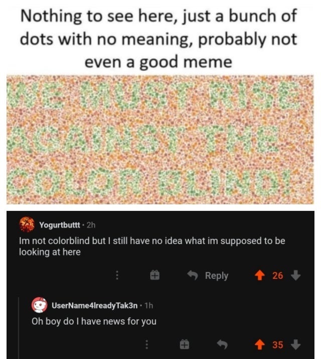 pattern - Nothing to see here, just a bunch of dots with no meaning, probably not even a good meme Yogurtbuttt. 2h Im not colorblind but I still have no idea what im supposed to be looking at here 26 UserName4lreadyTak3n 1h Oh boy do I have news for you 3