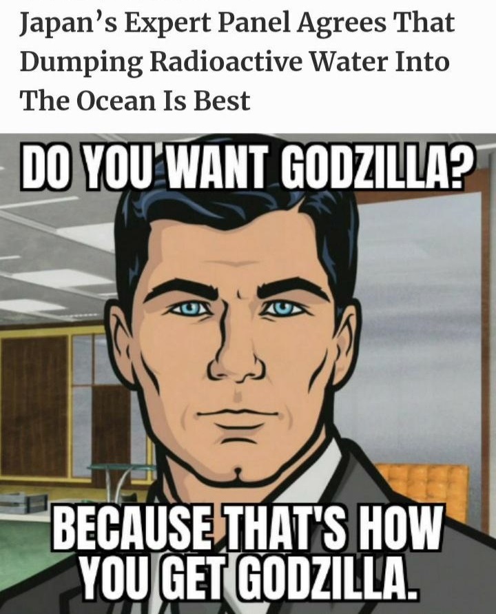 funny memes and pics - do you want because that's how you get - Japan's Expert Panel Agrees That Dumping Radioactive Water Into The Ocean Is Best Do You Want Godzilla? Because That'S How You Get Godzilla.