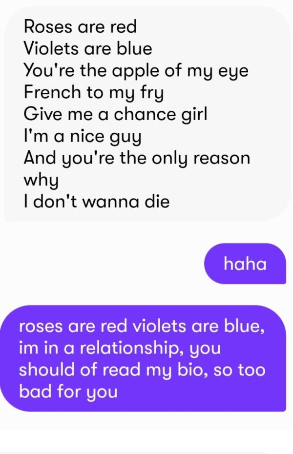 angle - Roses are red Violets are blue You're the apple of my eye French to my fry Give me a chance girl I'm a nice guy And you're the only reason why I don't wanna die haha roses are red violets are blue, im in a relationship, you should of read my bio, 