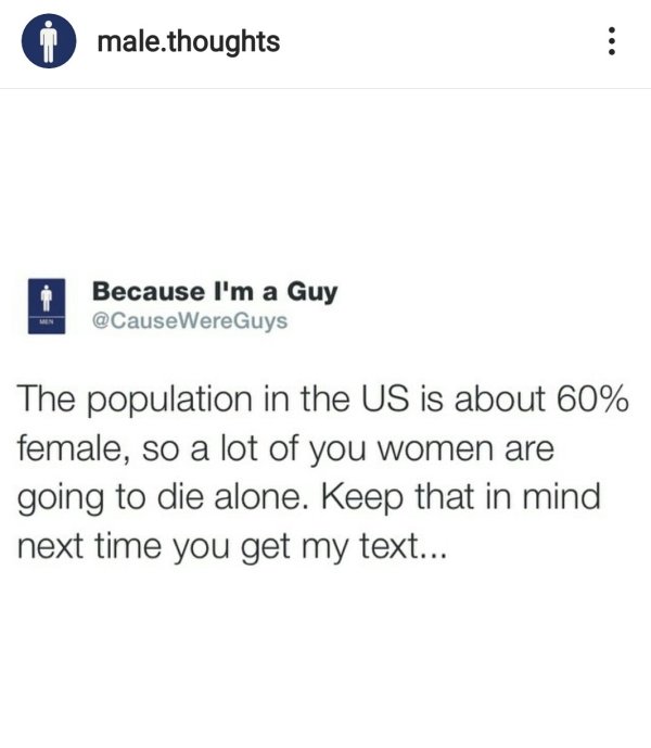 document - male.thoughts Because I'm a Guy The population in the Us is about 60% female, so a lot of you women are going to die alone. Keep that in mind next time you get my text...