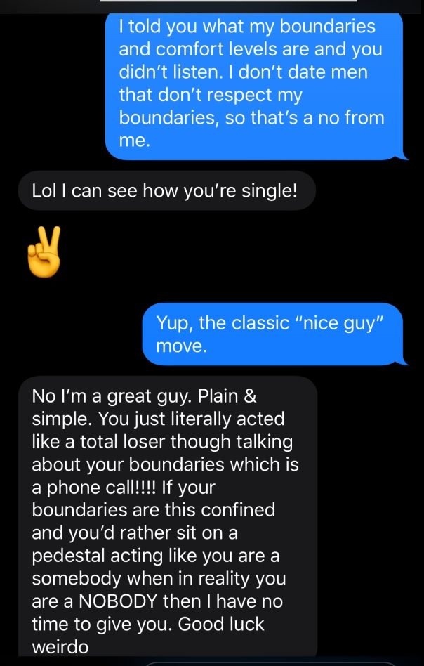 media - I told you what my boundaries and comfort levels are and you didn't listen. I don't date men that don't respect my boundaries, so that's a no from me. Lol I can see how you're single! Yup, the classic "nice guy" move. No I'm a great guy. Plain & s
