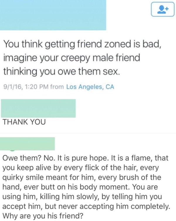 paper - You think getting friend zoned is bad, imagine your creepy male friend thinking you owe them sex. 9116, from Los Angeles, Ca Thank You Owe them? No. It is pure hope. It is a flame, that you keep alive by every flick of the hair, every quirky smile
