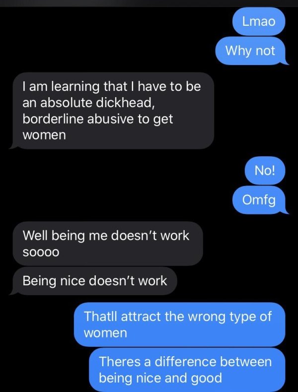 screenshot - Lmao Why not I am learning that I have to be an absolute dickhead, borderline abusive to get women No! Omfg Well being me doesn't work SOO00 Being nice doesn't work Thatll attract the wrong type of women Theres a difference between being nice