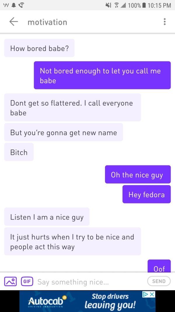 nice guy screenshots - 100% 1 f motivation How bored babe? Not bored enough to let you call me babe Dont get so flattered. I call everyone babe But you're gonna get new name Bitch Oh the nice guy Hey fedora Listen I am a nice guy It just hurts when I try 