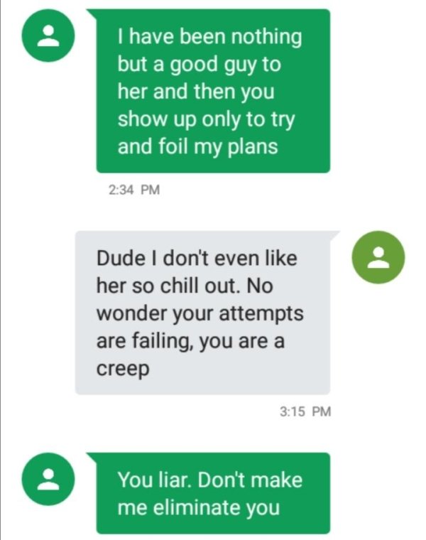 number - I have been nothing but a good guy to her and then you show up only to try and foil my plans Dude I don't even her so chill out. No wonder your attempts are failing, you are a creep You liar. Don't make me eliminate you