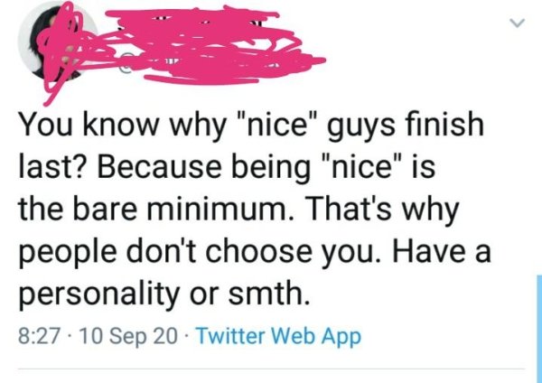 paper - You know why "nice" guys finish last? Because being "nice" is the bare minimum. That's why people don't choose you. Have a personality or smth. Sep 20 Twitter Web App