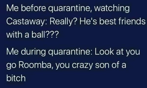 sky - Me before quarantine, watching Castaway Really? He's best friends with a ball??? Me during quarantine Look at you go Roomba, you crazy son of a bitch