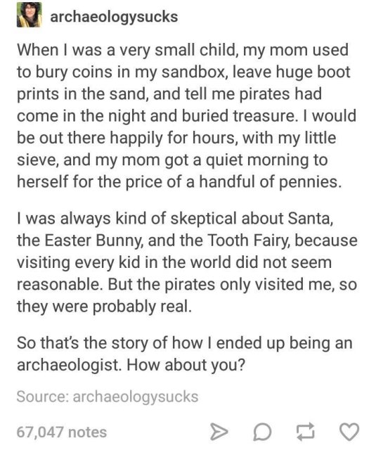 kid story - archaeologysucks When I was a very small child, my mom used to bury coins in my sandbox, leave huge boot prints in the sand, and tell me pirates had come in the night and buried treasure. I would be out there happily for hours, with my little 