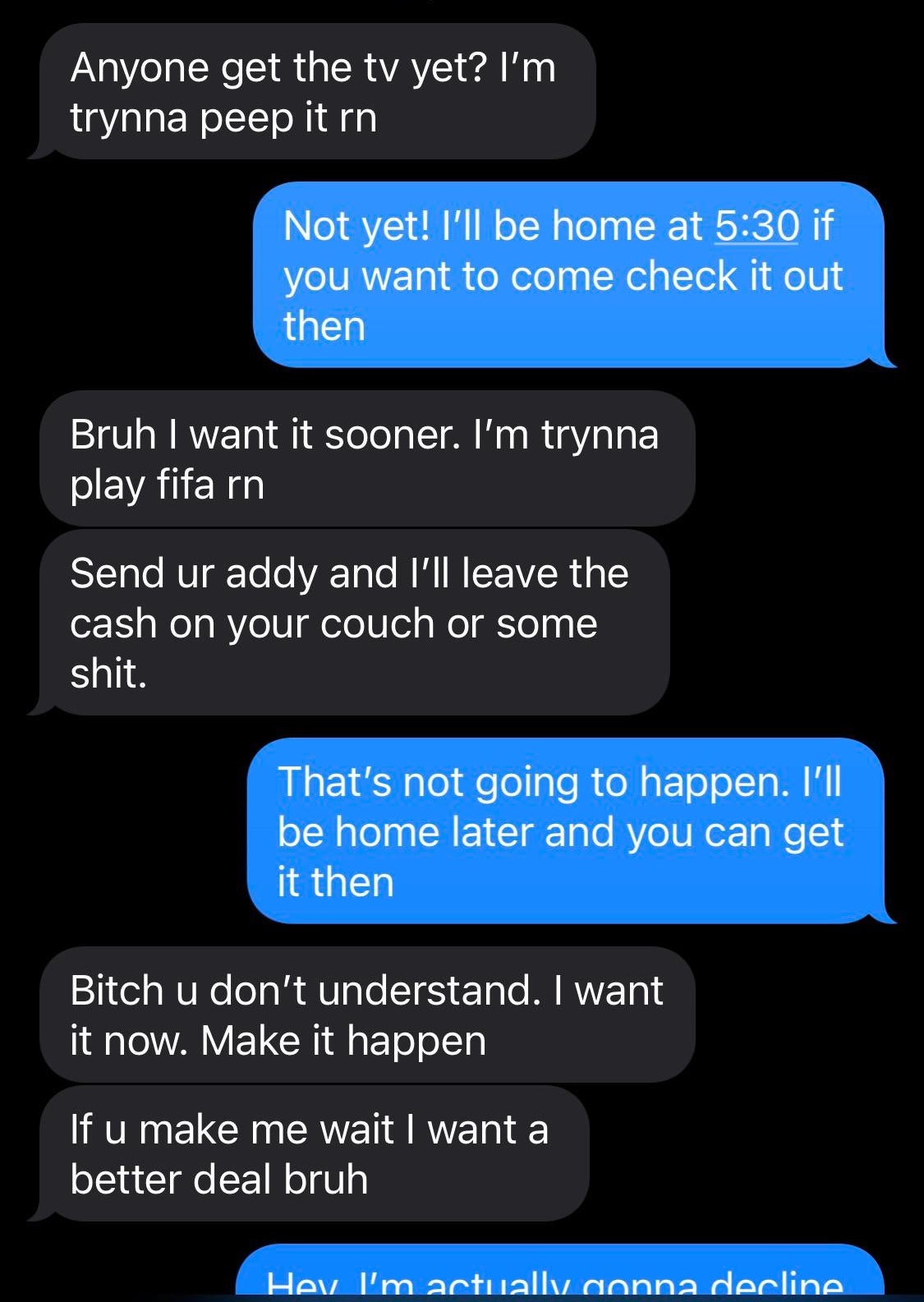 software - Anyone get the tv yet? I'm trynna peep it rn Not yet! I'll be home at if you want to come check it out then Bruh I want it sooner. I'm trynna play fifa rn Send ur addy and I'll leave the cash on your couch or some shit. That's not going to happ