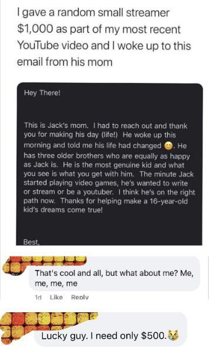 media - I gave a random small streamer $1,000 as part of my most recent YouTube video and I woke up to this email from his mom Hey There! This is Jack's mom. I had to reach out and thank you for making his day life! He woke up this morning and told me his