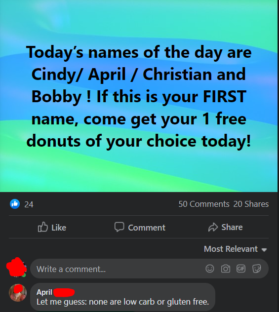 beliefs - Today's names of the day are Cindy April Christian and Bobby! If this is your First name, come get your 1 free donuts of your choice today! 24 50 20 Comment Most Relevant Write a comment... Gif April Let me guess none are low carb or gluten free