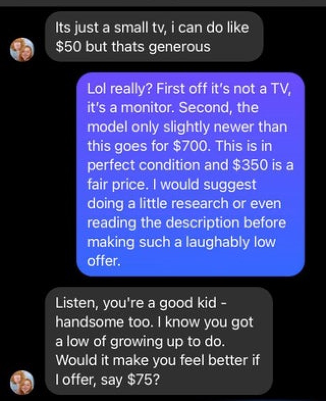 screenshot - Its just a small tv, i can do $50 but thats generous Lol really? First off it's not a Tv, it's a monitor. Second, the model only slightly newer than this goes for $700. This is in perfect condition and $350 is a fair price. I would suggest do