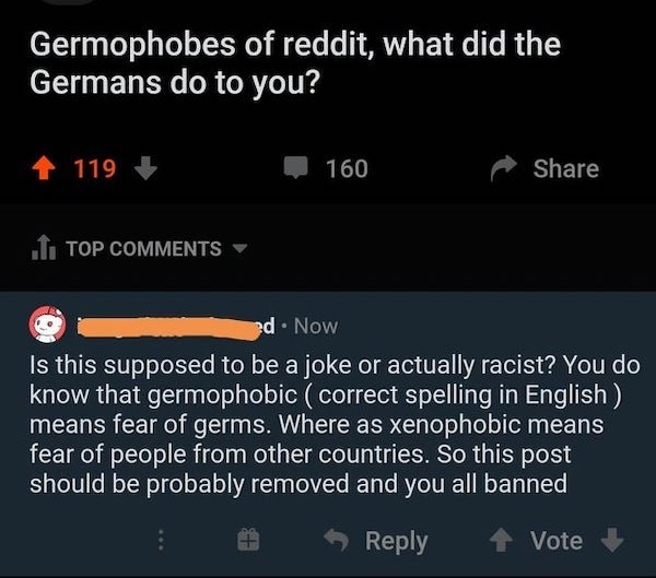 girls are the worst - Germophobes of reddit, what did the Germans do to you? 119 160 .I. Top ed. Now Is this supposed to be a joke or actually racist? You do know that germophobic correct spelling in English means fear of germs. Where as xenophobic means 