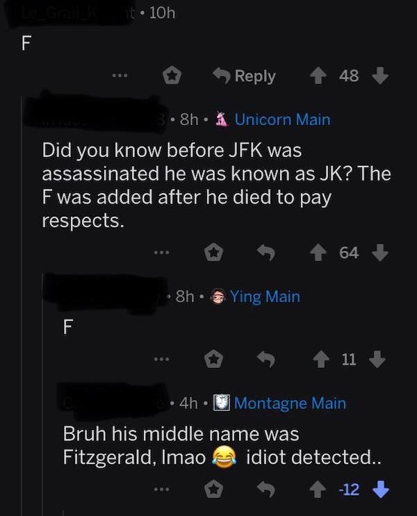 r woooosh memes - t 10h F 48 8h. Unicorn Main Did you know before Jfk was assassinated he was known as Jk? The F was added after he died to pay respects. 64 8h. Ying Main F 11 4h. Montagne Main Bruh his middle name was Fitzgerald, Imao idiot detected.. 12