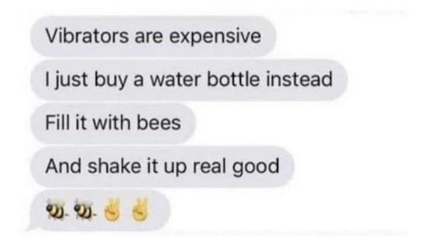 Vibrators are expensive I just buy a water bottle instead Fill it with bees And shake it up real good