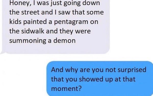 material - Honey, I was just going down the street and I saw that some kids painted a pentagram on the sidwalk and they were summoning a demon And why are you not surprised that you showed up at that moment?