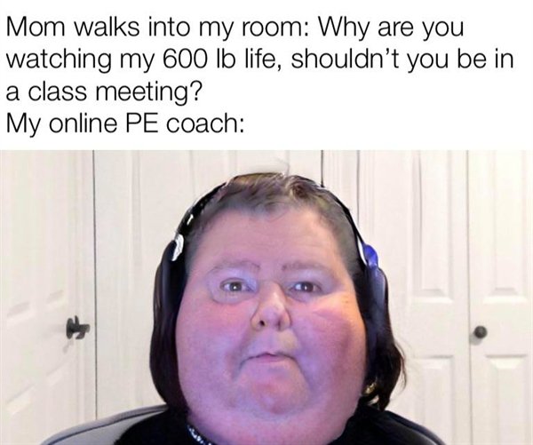 head - Mom walks into my room Why are you watching my 600 lb life, shouldn't you be in a class meeting? My online Pe coach