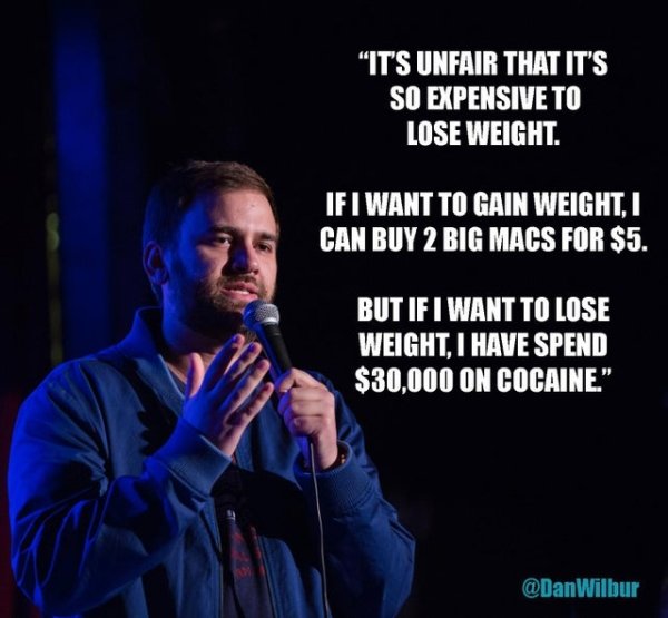 funny jokes - It's unfair that i's so expensive to lose weight. If I want to gain weight I can buy 2 big macs for $5. But if I want to lose weight I have to spend $30,000 on cocaine.