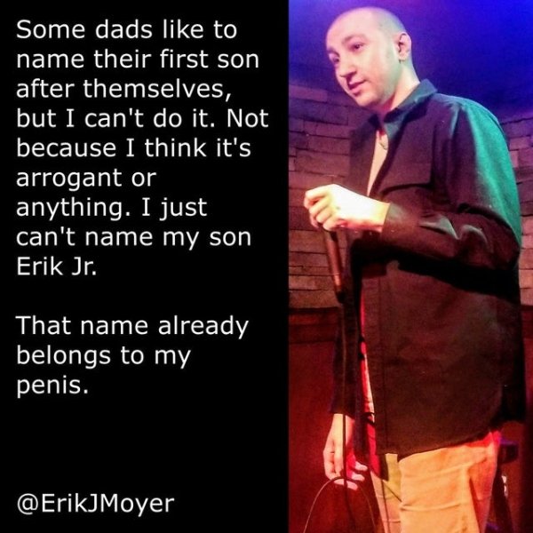 funny jokes - Some dads to name their first son after themselves, but I can't do it. Not because I think it's arrogant or anything. I just can't name my son Erik Jr. That name already belongs to my penis.