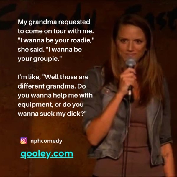 funny jokes - My grandma requested to come on tour with me. I wanna be your roadie, she said. I wanna be your groupie. I'm like well those are different grandma. Do you wanna help me with equipment or do you wanna suck my dick?